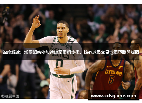 深度解读：塔图姆伤停加速绿军重组步伐，核心球员交易或重塑联盟版图